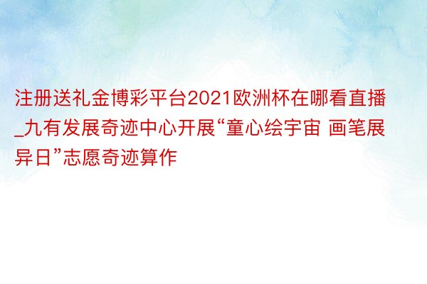 注册送礼金博彩平台2021欧洲杯在哪看直播_九有发展奇迹中心开展“童心绘宇宙 画笔展异日”志愿奇迹算作