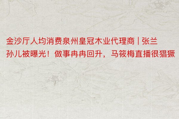 金沙厅人均消费泉州皇冠木业代理商 | 张兰孙儿被曝光！做事冉冉回升，马筱梅直播很猖獗