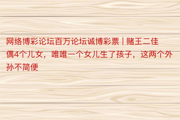 网络博彩论坛百万论坛诚博彩票 | 赌王二佳偶4个儿女，唯唯一个女儿生了孩子，这两个外孙不简便