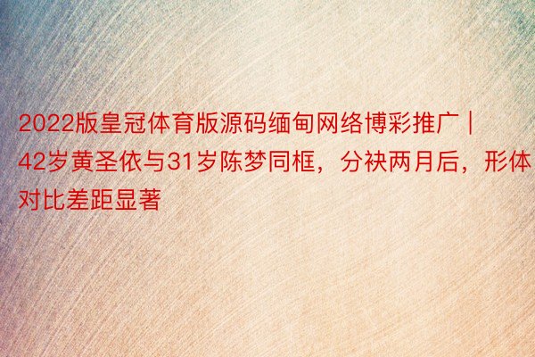 2022版皇冠体育版源码缅甸网络博彩推广 | 42岁黄圣依与31岁陈梦同框，分袂两月后，形体对比差距