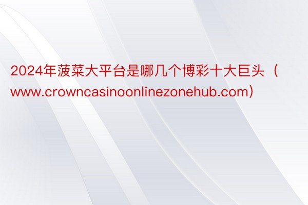2024年菠菜大平台是哪几个博彩十大巨头（www.crowncasinoonlinezonehub.
