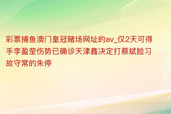 彩票捕鱼澳门皇冠赌场网址的av_仅2天可得手李盈莹伤势已确诊天津鑫决定打蔡斌脸习故守常的朱停